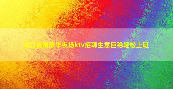 海口高端豪华夜场ktv招聘生意巨稳轻松上班